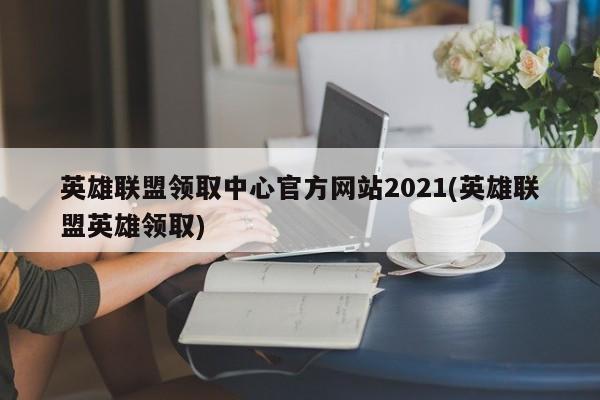英雄联盟领取中心官方网站2021(英雄联盟英雄领取)