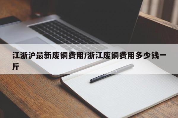 江浙沪最新废铜费用/浙江废铜费用多少钱一斤