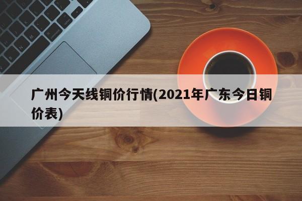 广州今天线铜价行情(2021年广东今日铜价表)