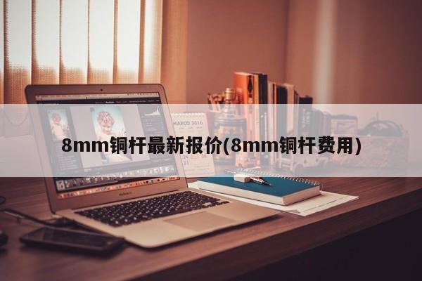 8mm铜杆最新报价(8mm铜杆费用)