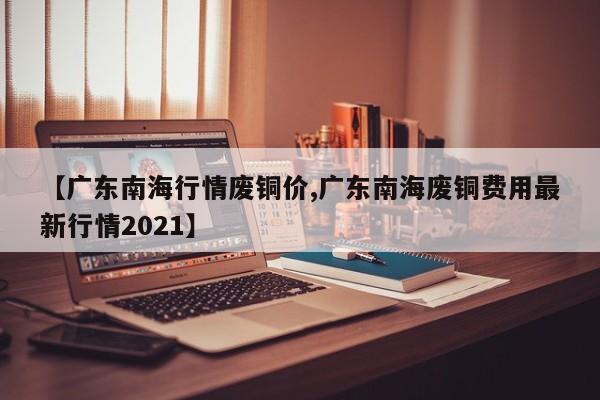 【广东南海行情废铜价,广东南海废铜费用最新行情2021】