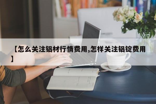 【怎么关注铝材行情费用,怎样关注铝锭费用】