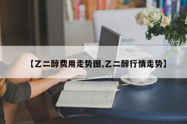 【乙二醇费用走势图,乙二醇行情走势】