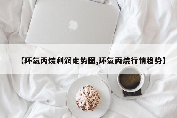 【环氧丙烷利润走势图,环氧丙烷行情趋势】
