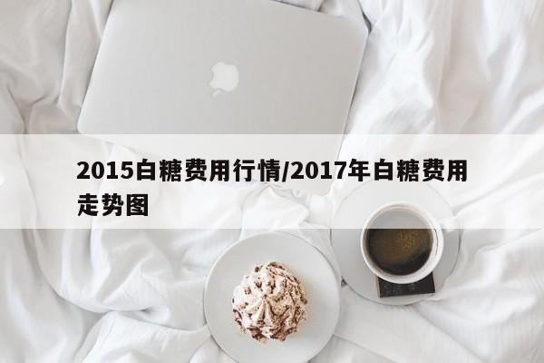 2015白糖费用行情/2017年白糖费用走势图