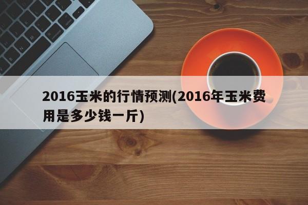 2016玉米的行情预测(2016年玉米费用是多少钱一斤)