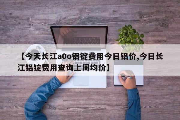 【今天长江a0o铝锭费用今日铝价,今日长江铝锭费用查询上周均价】