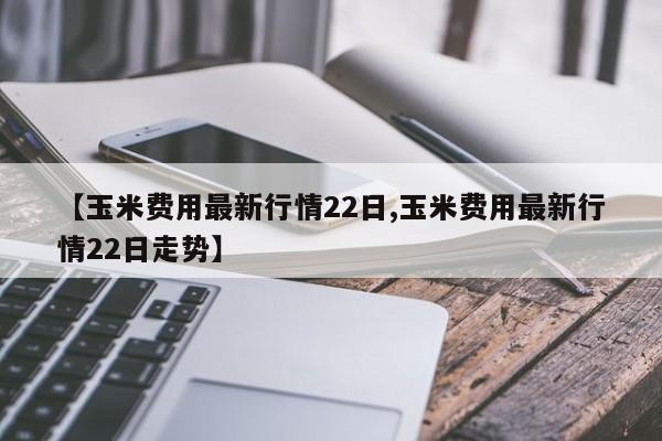 【玉米费用最新行情22日,玉米费用最新行情22日走势】