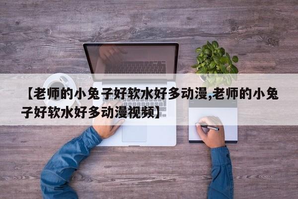【老师的小兔子好软水好多动漫,老师的小兔子好软水好多动漫视频】