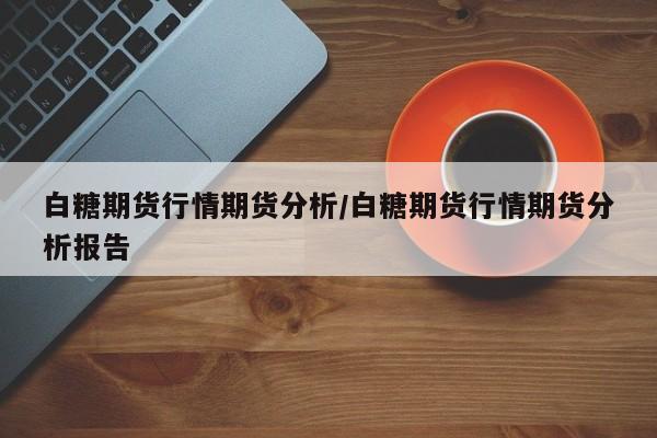 白糖期货行情期货分析/白糖期货行情期货分析报告