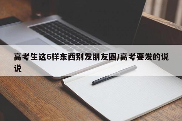 高考生这6样东西别发朋友圈/高考要发的说说