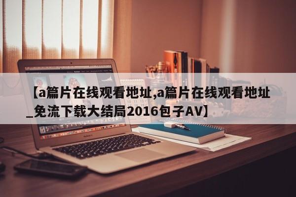 【a篇片在线观看地址,a篇片在线观看地址_免流下载大结局2016包子AV】