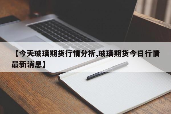 【今天玻璃期货行情分析,玻璃期货今日行情最新消息】