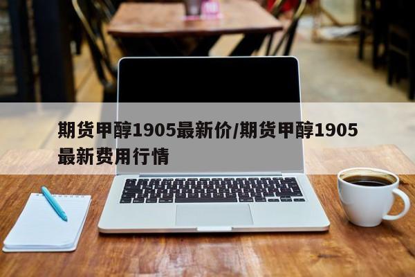 期货甲醇1905最新价/期货甲醇1905最新费用行情