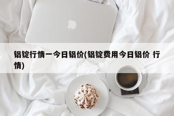 铝锭行情一今日铝价(铝锭费用今日铝价 行情)