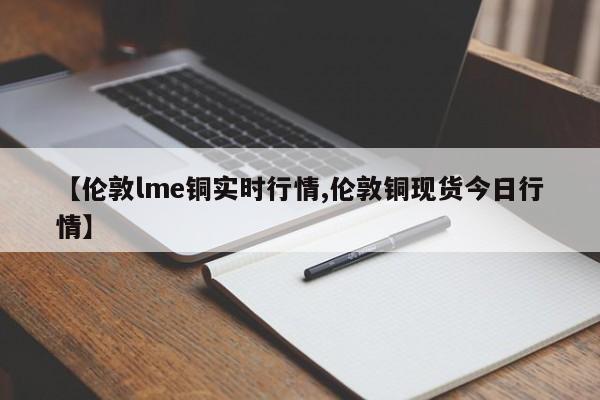 【伦敦lme铜实时行情,伦敦铜现货今日行情】