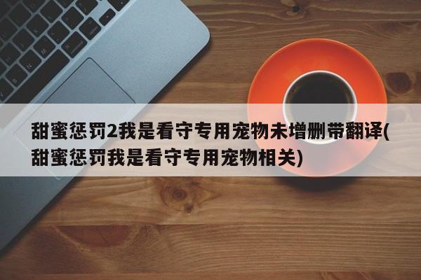 甜蜜惩罚2我是看守专用宠物未增删带翻译(甜蜜惩罚我是看守专用宠物相关)