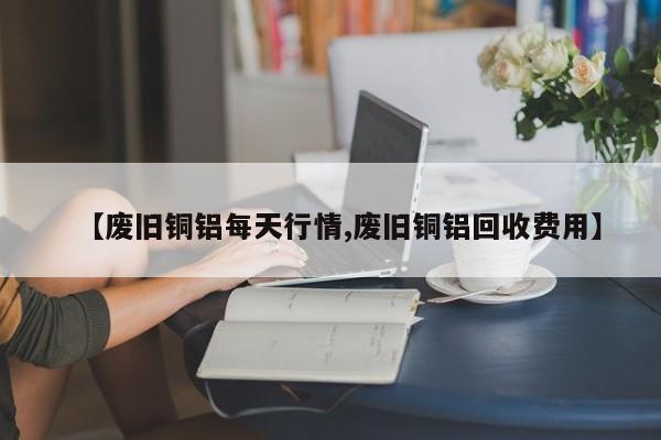 【废旧铜铝每天行情,废旧铜铝回收费用】