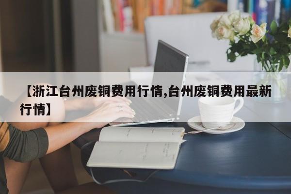 【浙江台州废铜费用行情,台州废铜费用最新行情】