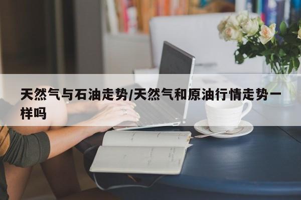 天然气与石油走势/天然气和原油行情走势一样吗