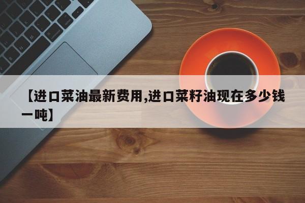 【进口菜油最新费用,进口菜籽油现在多少钱一吨】