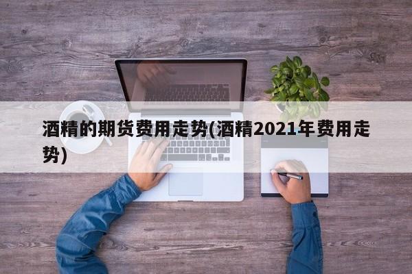酒精的期货费用走势(酒精2021年费用走势)