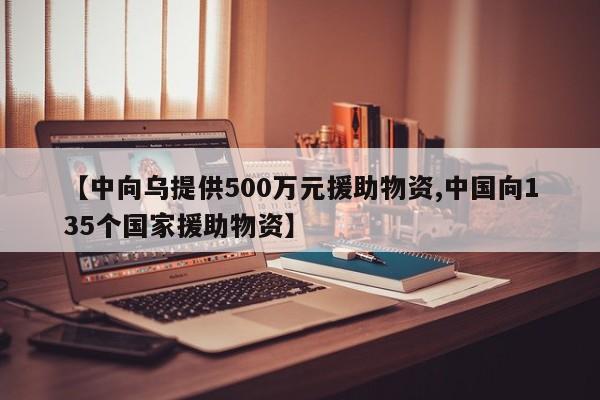 【中向乌提供500万元援助物资,中国向135个国家援助物资】