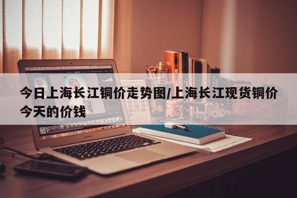今日上海长江铜价走势图/上海长江现货铜价今天的价钱