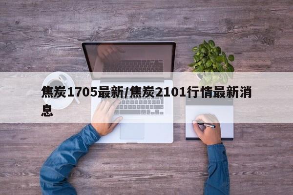 焦炭1705最新/焦炭2101行情最新消息
