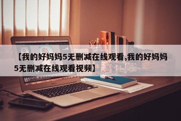 【我的好妈妈5无删减在线观看,我的好妈妈5无删减在线观看视频】