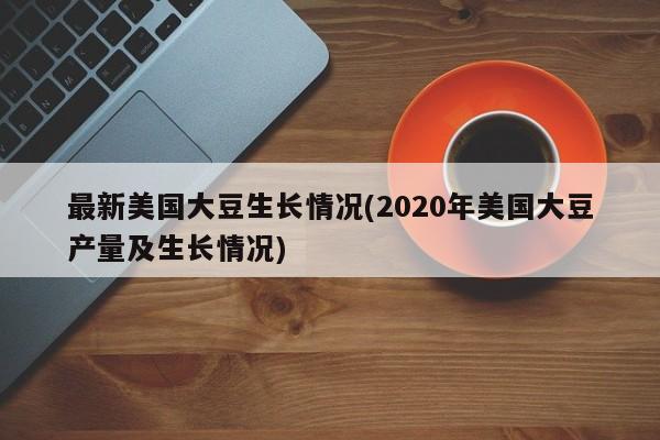 最新美国大豆生长情况(2020年美国大豆产量及生长情况)