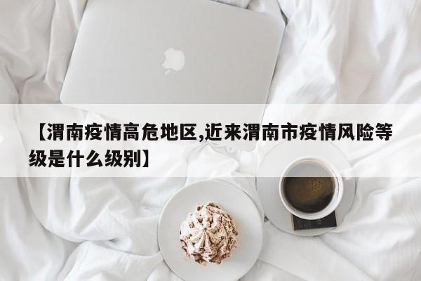 【渭南疫情高危地区,近来渭南市疫情风险等级是什么级别】