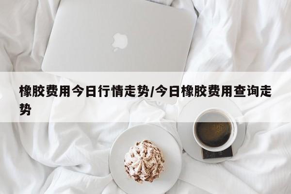 橡胶费用今日行情走势/今日橡胶费用查询走势
