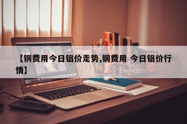 【铜费用今日铝价走势,铜费用 今日铝价行情】