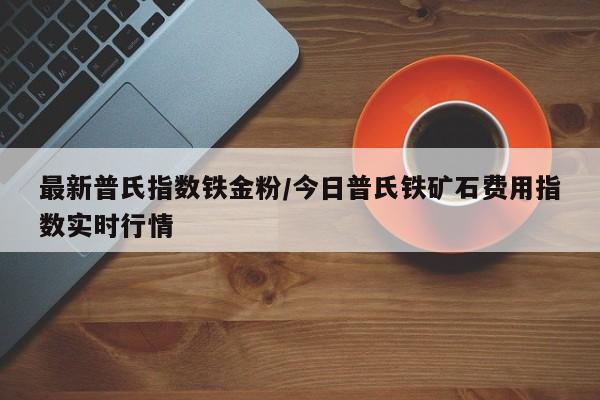 最新普氏指数铁金粉/今日普氏铁矿石费用指数实时行情