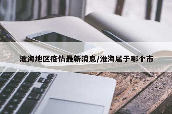 淮海地区疫情最新消息/淮海属于哪个市