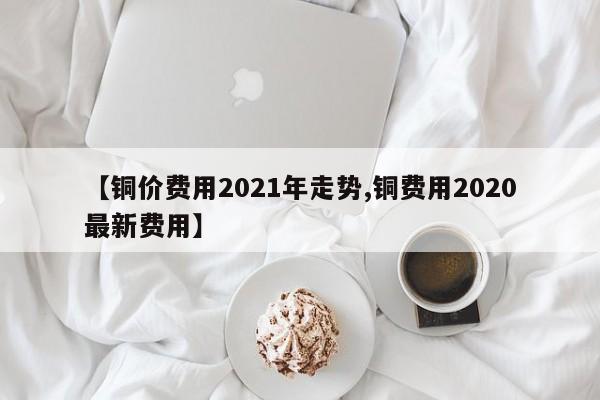 【铜价费用2021年走势,铜费用2020最新费用】