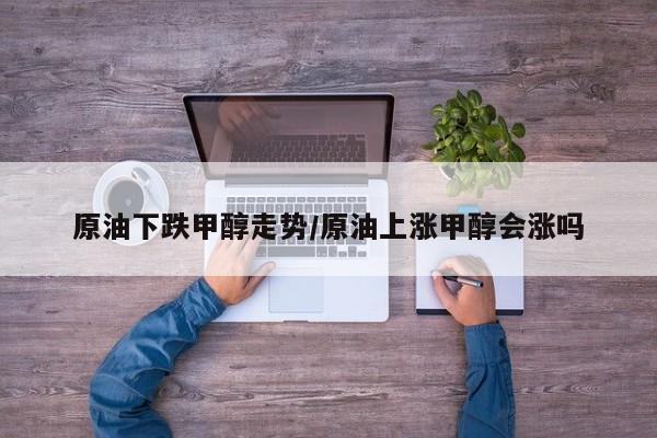 原油下跌甲醇走势/原油上涨甲醇会涨吗