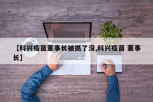 【科兴疫苗董事长被抓了没,科兴疫苗 董事长】