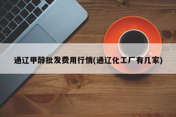 通辽甲醇批发费用行情(通辽化工厂有几家)