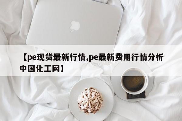 【pe现货最新行情,pe最新费用行情分析中国化工网】