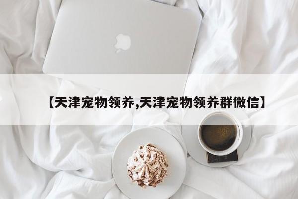 【天津宠物领养,天津宠物领养群微信】
