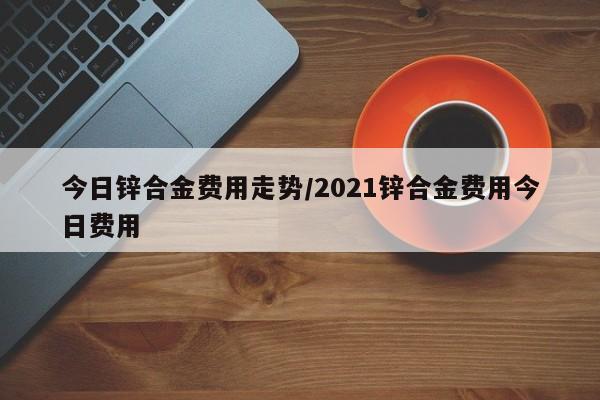 今日锌合金费用走势/2021锌合金费用今日费用