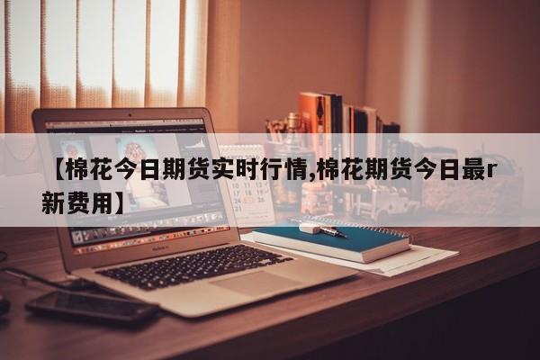 【棉花今日期货实时行情,棉花期货今日最r新费用】