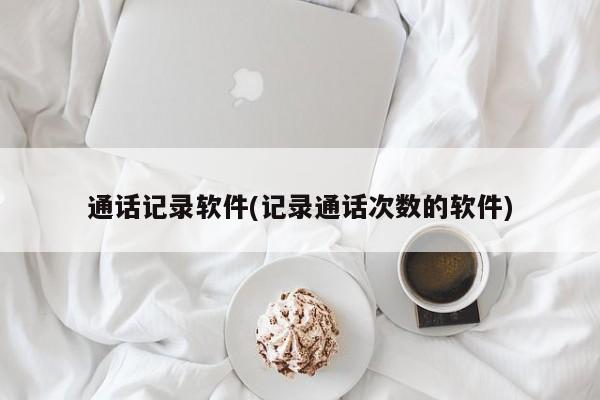 通话记录软件(记录通话次数的软件)