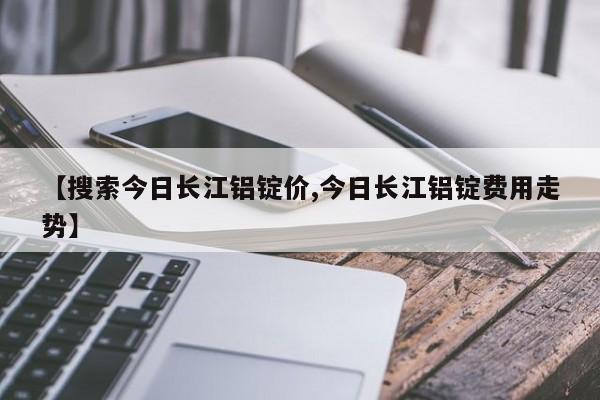 【搜索今日长江铝锭价,今日长江铝锭费用走势】