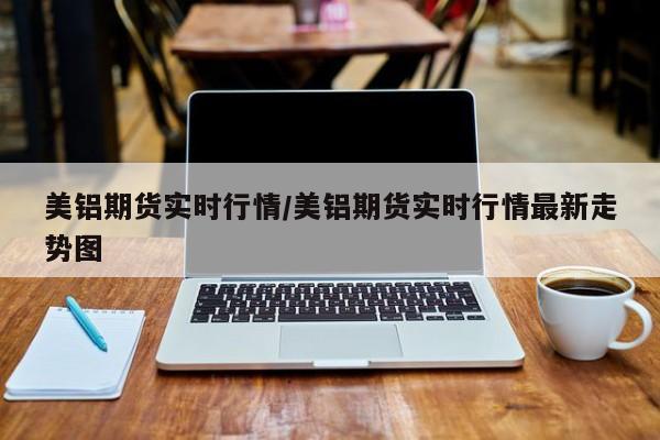 美铝期货实时行情/美铝期货实时行情最新走势图