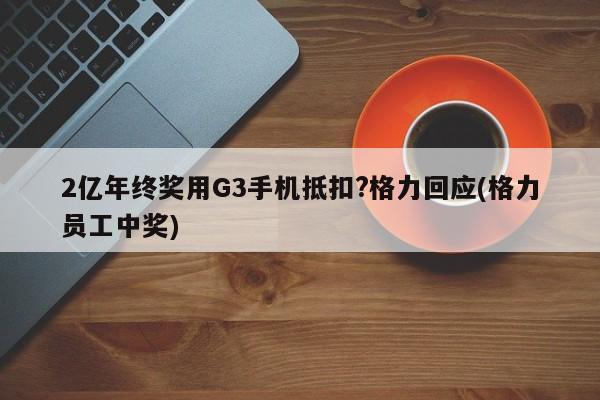 2亿年终奖用G3手机抵扣?格力回应(格力员工中奖)