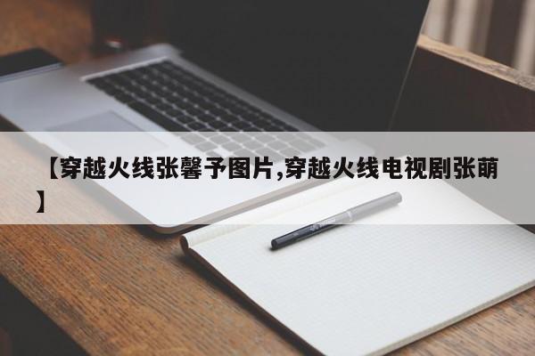 【穿越火线张馨予图片,穿越火线电视剧张萌】