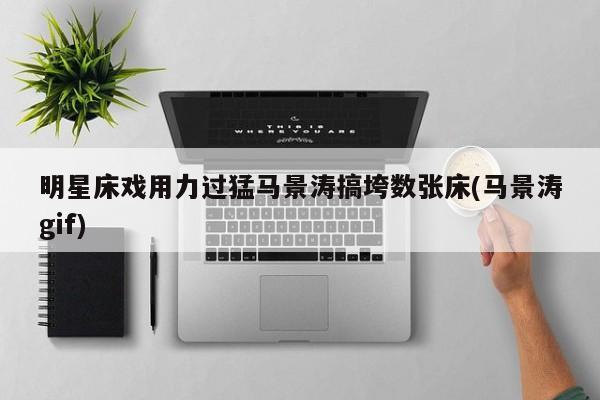 明星床戏用力过猛马景涛搞垮数张床(马景涛gif)